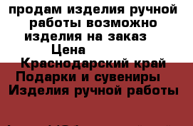 продам изделия ручной работы возможно изделия на заказ  › Цена ­ 2 000 - Краснодарский край Подарки и сувениры » Изделия ручной работы   